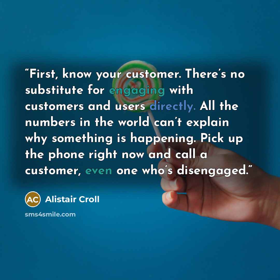 “First, know your customer. There’s no substitute for engaging with customers and users directly. All the numbers in the world can’t explain why something is happening. Pick up the phone right now and call a customer, even one who’s disengaged.” quote by Alistair Croll