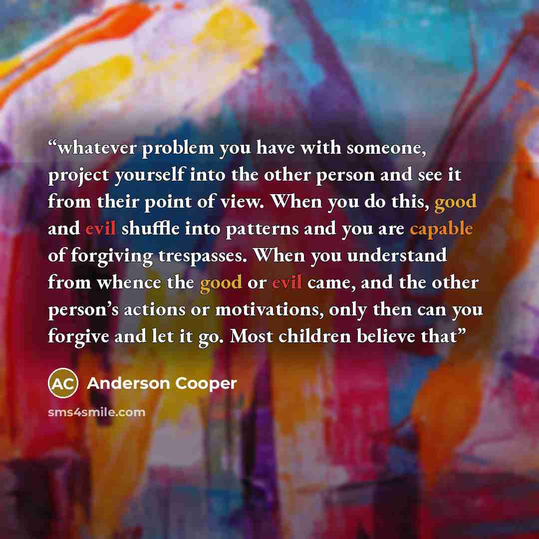 “whatever problem you have with someone, project yourself into the other person and see it from their point of view. When you do this, good and evil shuffle into patterns and you are capable of forgiving trespasses. When you understand from whence the good or evil came, and the other person’s…” quote by Anderson Cooper