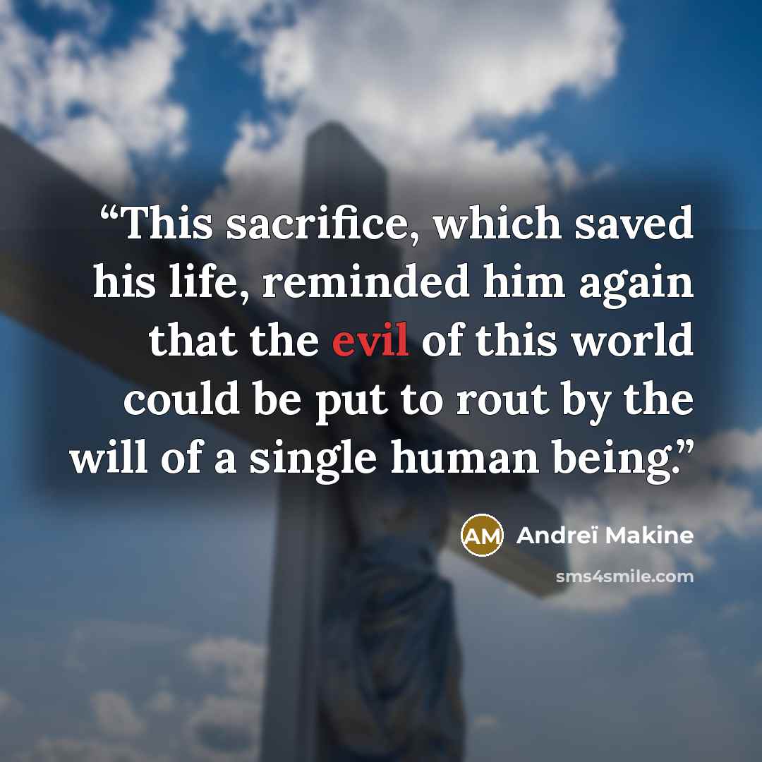 “This sacrifice, which saved his life, reminded him again that the evil of this world could be put to rout by the will of a single human being.” quote by Andreï Makine