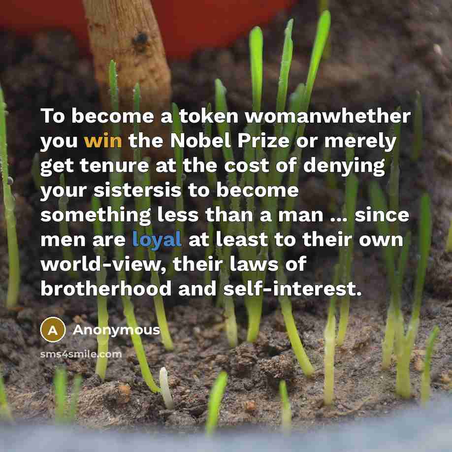 “To become a token womanwhether you win the Nobel Prize or merely get tenure at the cost of denying your sistersis to become something less than a man ... since men are loyal at least to their own world-view, their laws of brotherhood and self-interest.” quote by Anonymous