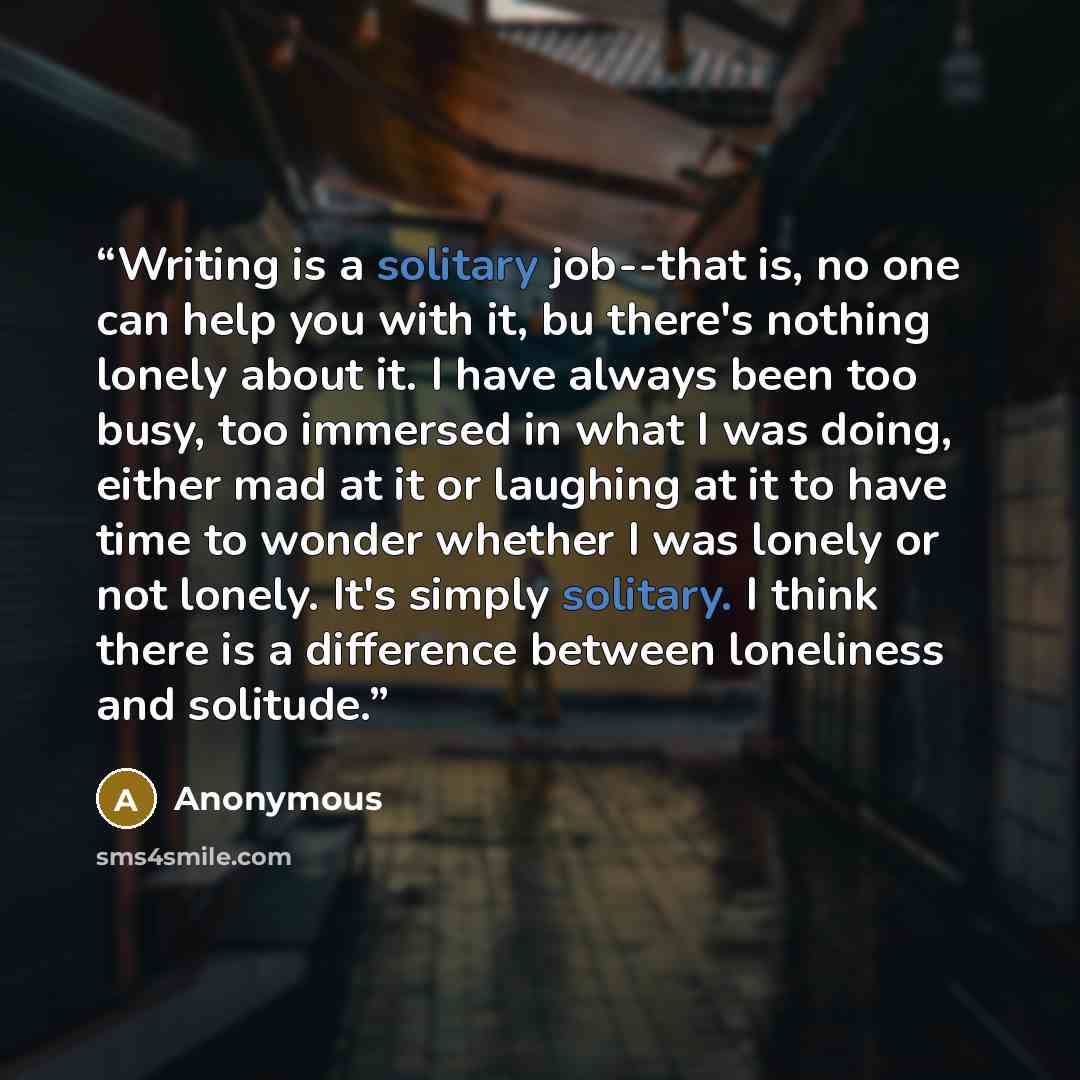 “Writing is a solitary job--that is, no one can help you with it, bu there's nothing lonely about it. I have always been too busy, too immersed in what I was doing, either mad at it or laughing at it to have time to wonder whether I was lonely or not lonely. It's simply solitary. I think there is a…” quote by Anonymous