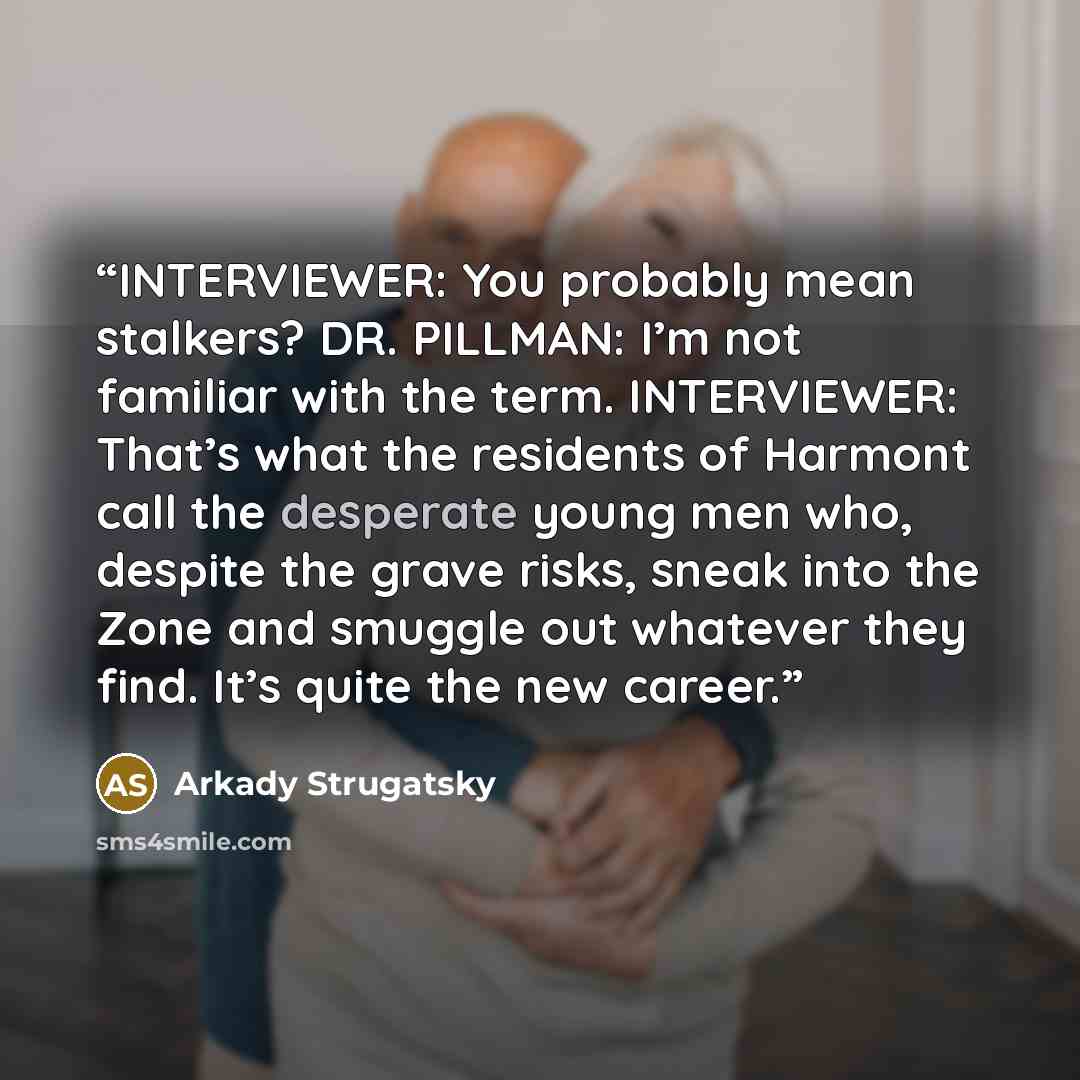 “INTERVIEWER: You probably mean stalkers? DR. PILLMAN: I’m not familiar with the term. INTERVIEWER: That’s what the residents of Harmont call the desperate young men who, despite the grave risks, sneak into the Zone and smuggle out whatever they find. It’s quite the new career.” quote by Arkady Strugatsky