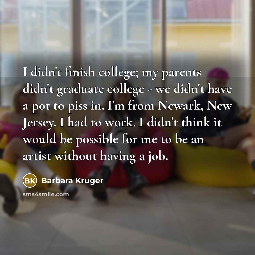 “I didn't finish college; my parents didn't graduate college -…” quote by Barbara Kruger
