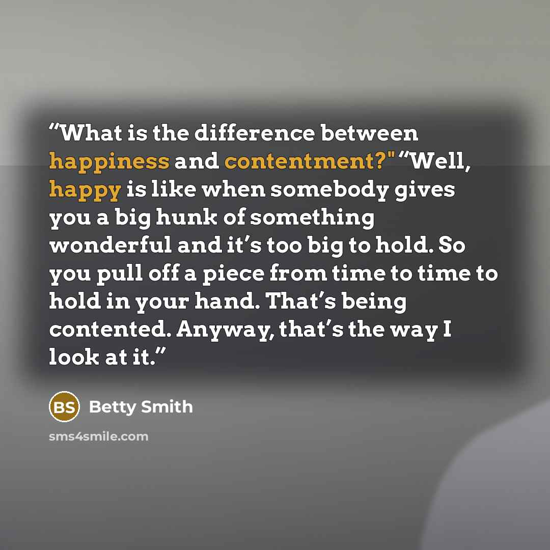 “What is the difference between happiness and contentment?" “Well, happy is like when somebody gives you a big hunk of something wonderful and it’s too big to hold. So you pull off a piece from time to time to hold in your hand. That’s being contented. Anyway, that’s the way I look at it.” quote by Betty Smith