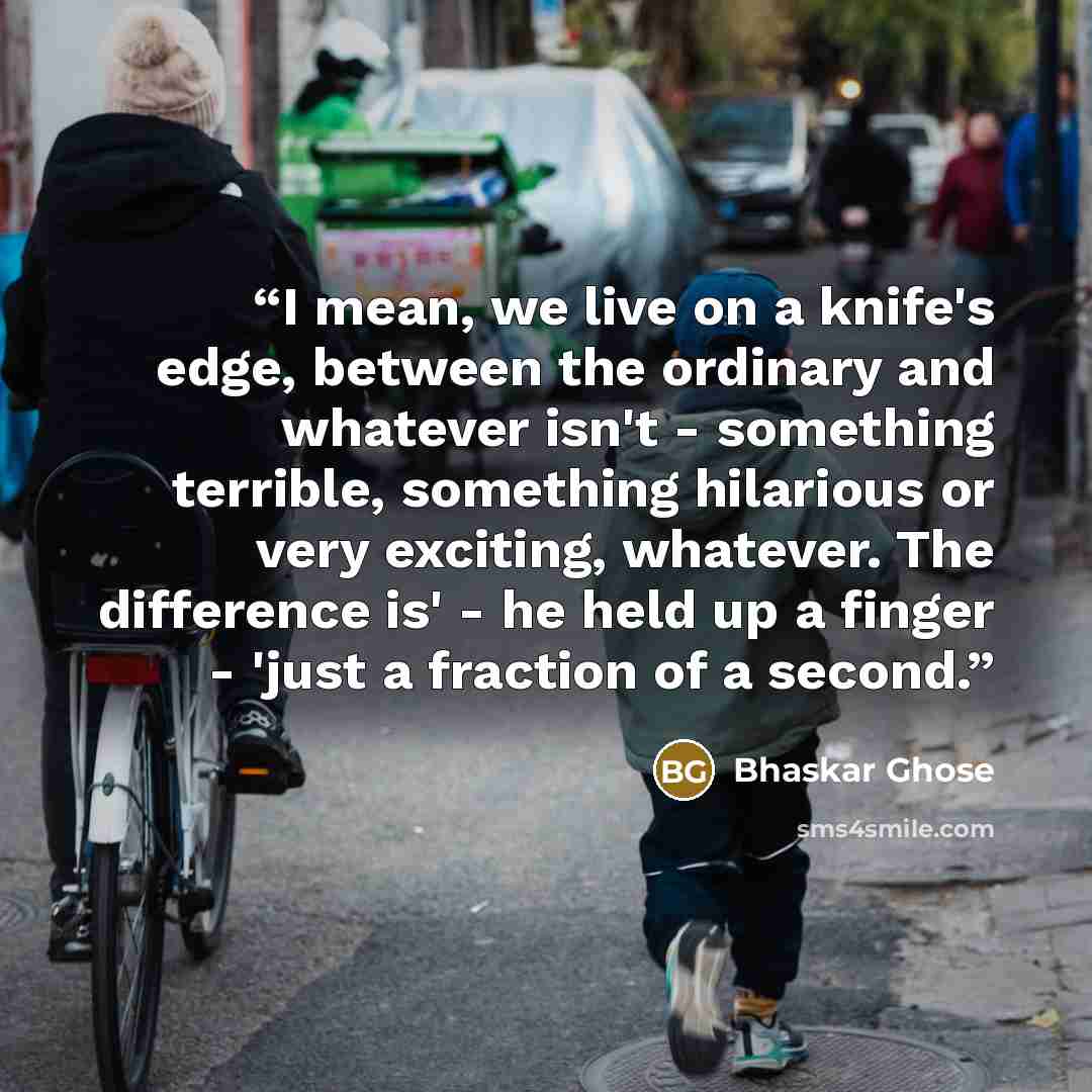 “I mean, we live on a knife's edge, between the ordinary and whatever isn't - something terrible, something hilarious or very exciting, whatever. The difference is' - he held up a finger - 'just a fraction of a second.” quote by Bhaskar Ghose