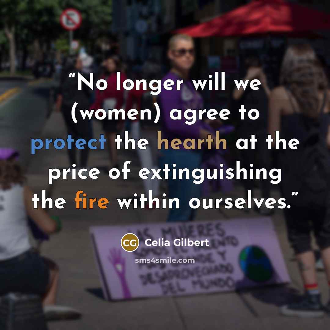 “No longer will we (women) agree to protect the hearth at the price of extinguishing the fire within ourselves.” quote by Celia Gilbert