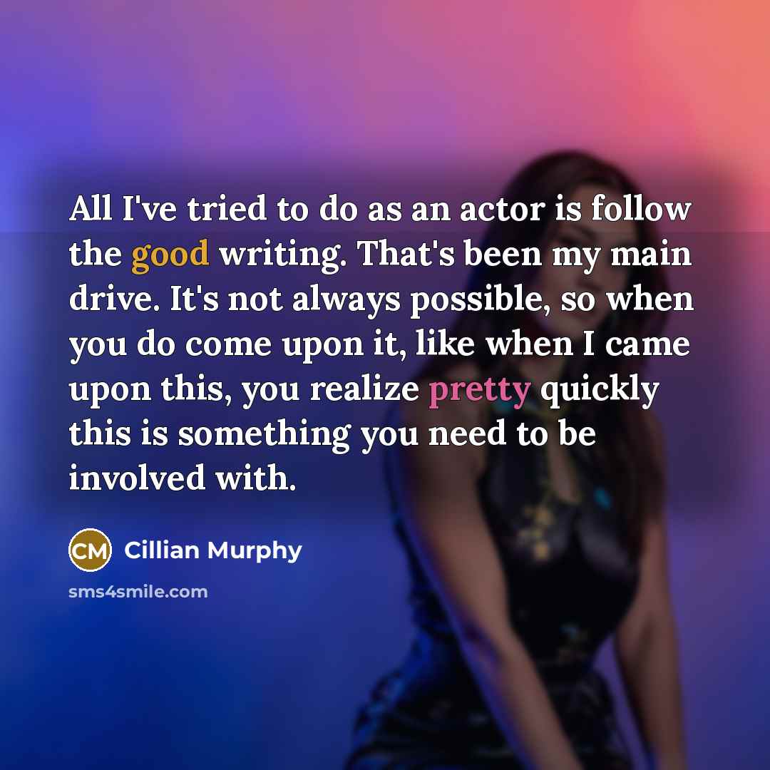 “All I've tried to do as an actor is follow the good writing. That's been my main drive. It's not always possible, so when you do come upon it, like when I came upon this, you realize pretty quickly this is something you need to be involved with.” quote by Cillian Murphy