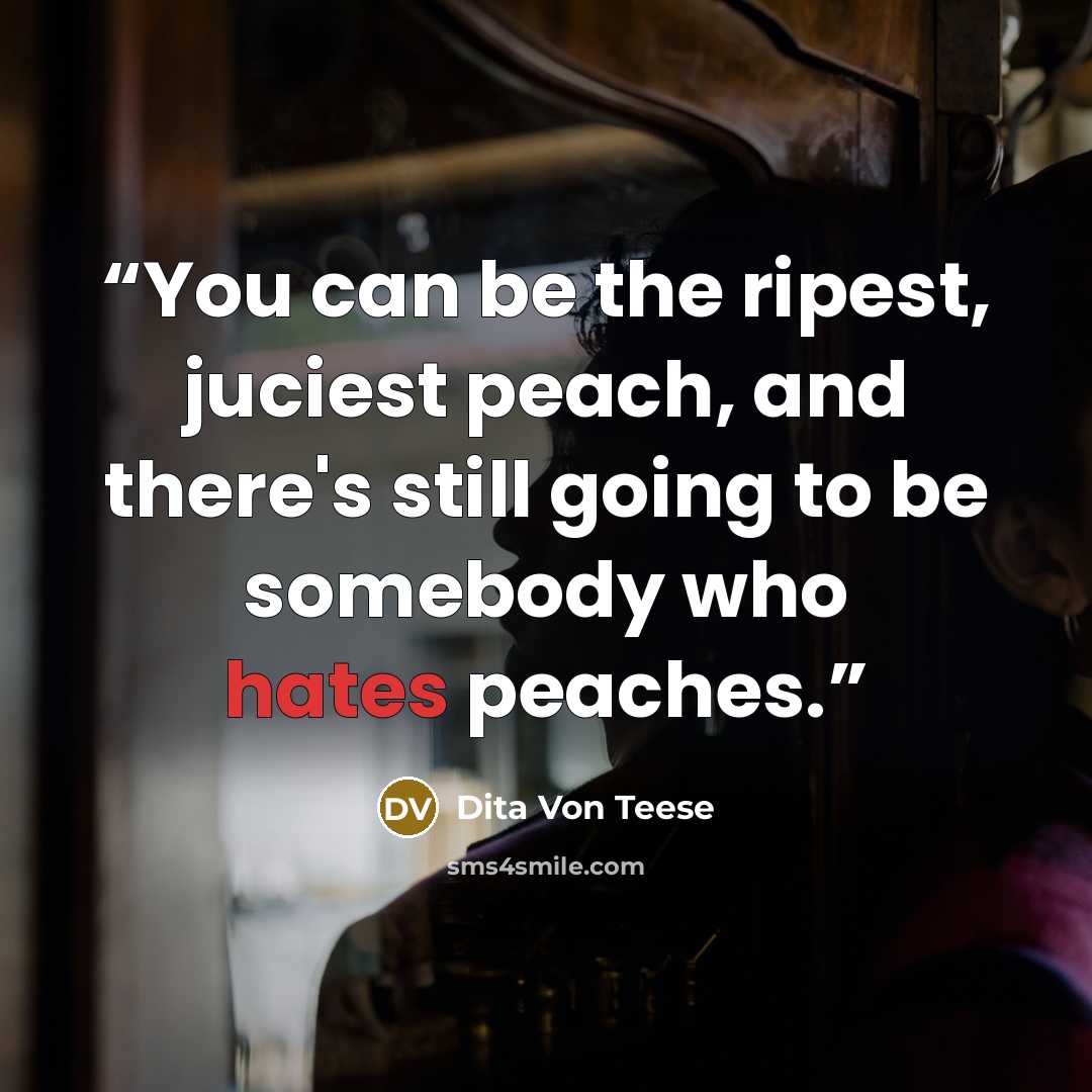 “You can be the ripest, juciest peach, and there's still going to be somebody who hates peaches.” quote by Dita Von Teese