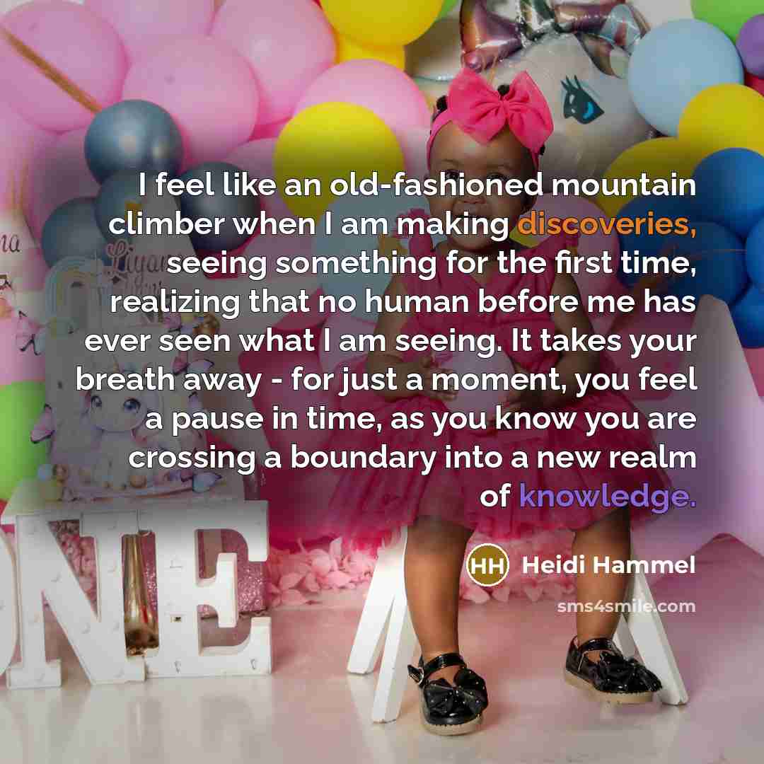 “I feel like an old-fashioned mountain climber when I am making discoveries, seeing something for the first time, realizing that no human before me has ever seen what I am seeing. It takes your breath away - for just a moment, you feel a pause in time, as you know you are crossing a boundary into a…” quote by Heidi Hammel
