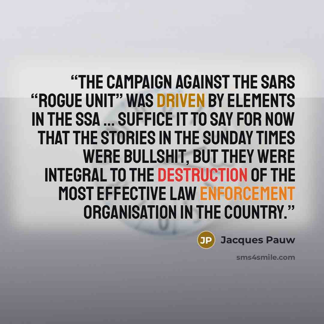 “The campaign against the SARS “rogue unit” was driven by elements in the SSA ... Suffice it to say for now that the stories in the Sunday Times were bullshit, but they were integral to the destruction of the most effective law enforcement organisation in the country.” quote by Jacques Pauw