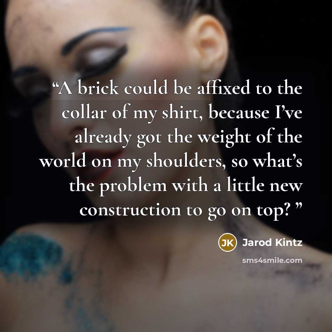 “A brick could be affixed to the collar of my shirt, because I’ve already got the weight of the world on my shoulders, so what’s the problem with a little new construction to go on top?” quote by Jarod Kintz