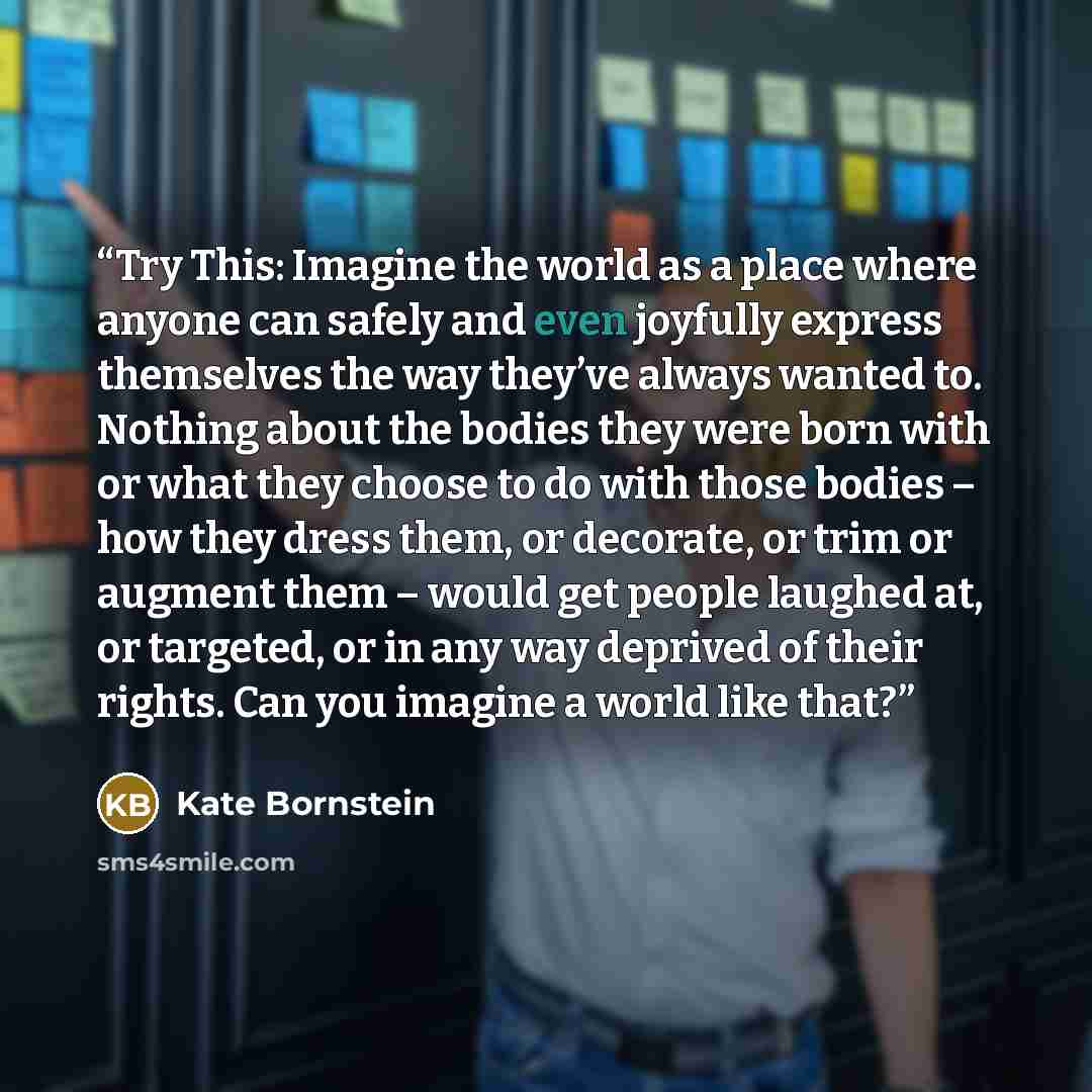 “Try This: Imagine the world as a place where anyone can safely and even joyfully express themselves the way they’ve always wanted to. Nothing about the bodies they were born with or what they choose to do with those bodies – how they dress them, or decorate, or trim or augment them – would get…” quote by Kate Bornstein