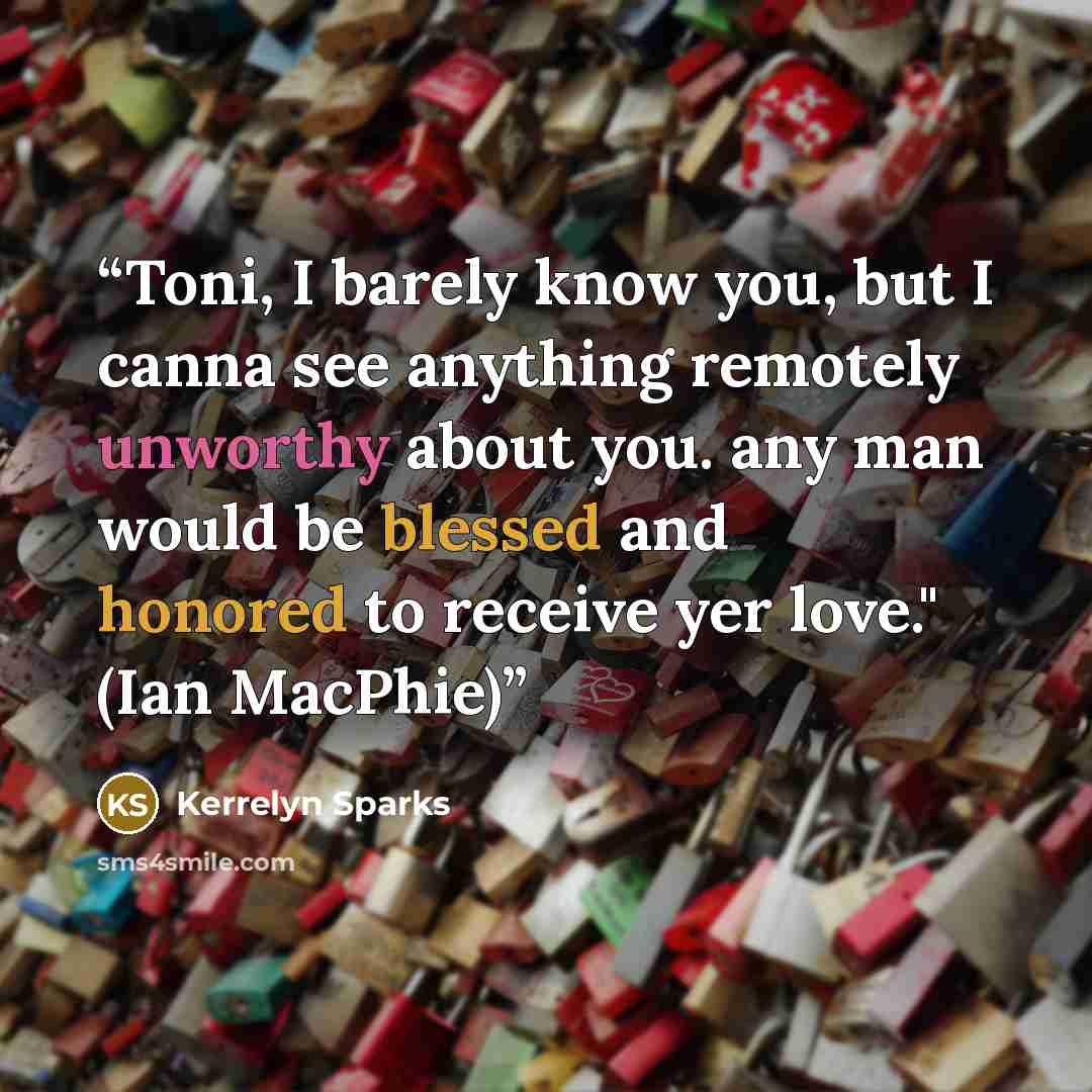 “Toni, I barely know you, but I canna see anything remotely unworthy about you. any man would be blessed and honored to receive yer love." (Ian MacPhie)” quote by Kerrelyn Sparks