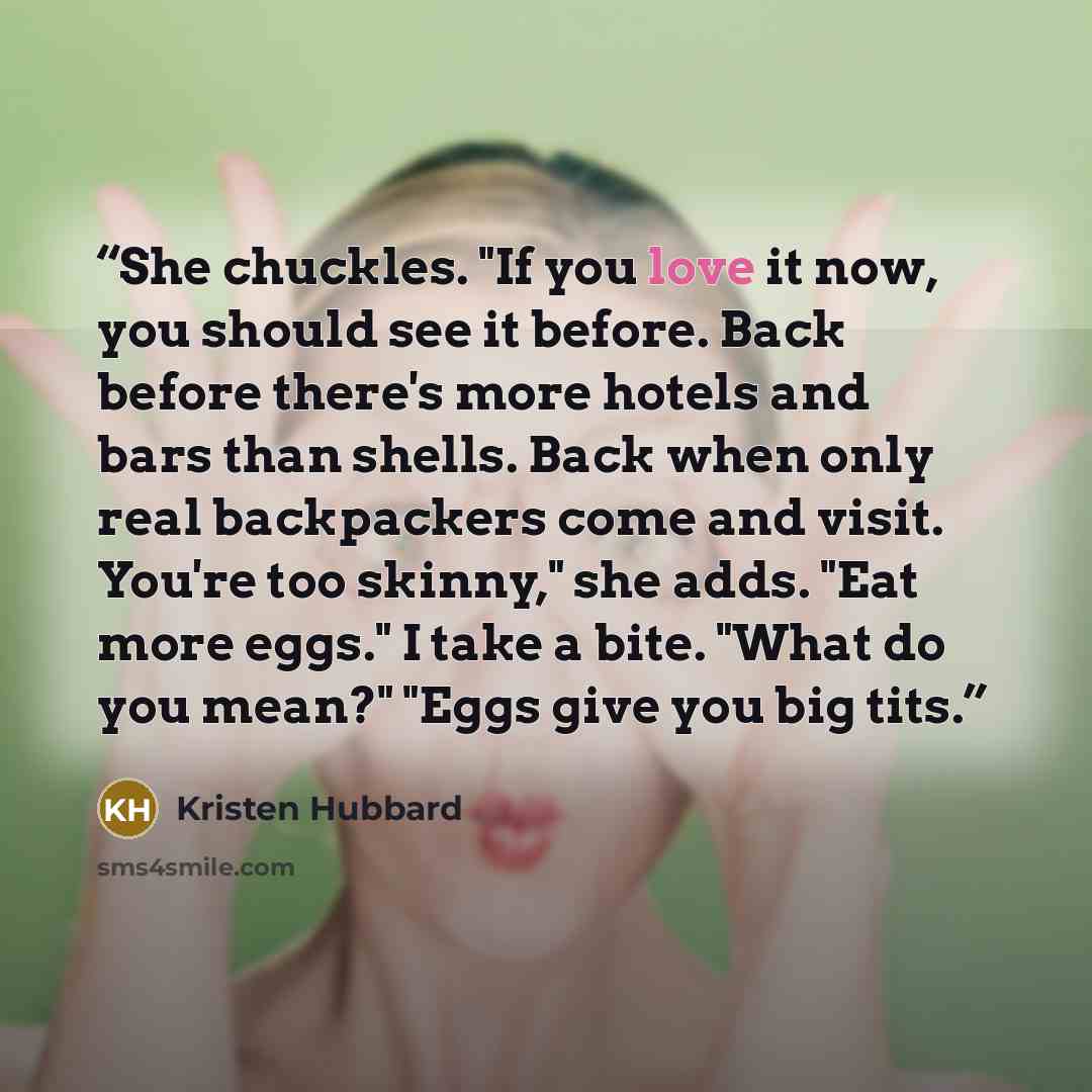 “She chuckles. "If you love it now, you should see it before. Back before there's more hotels and bars than shells. Back when only real backpackers come and visit. You're too skinny," she adds. "Eat more eggs." I take a bite. "What do you mean?" "Eggs give you big tits.” quote by Kristen Hubbard