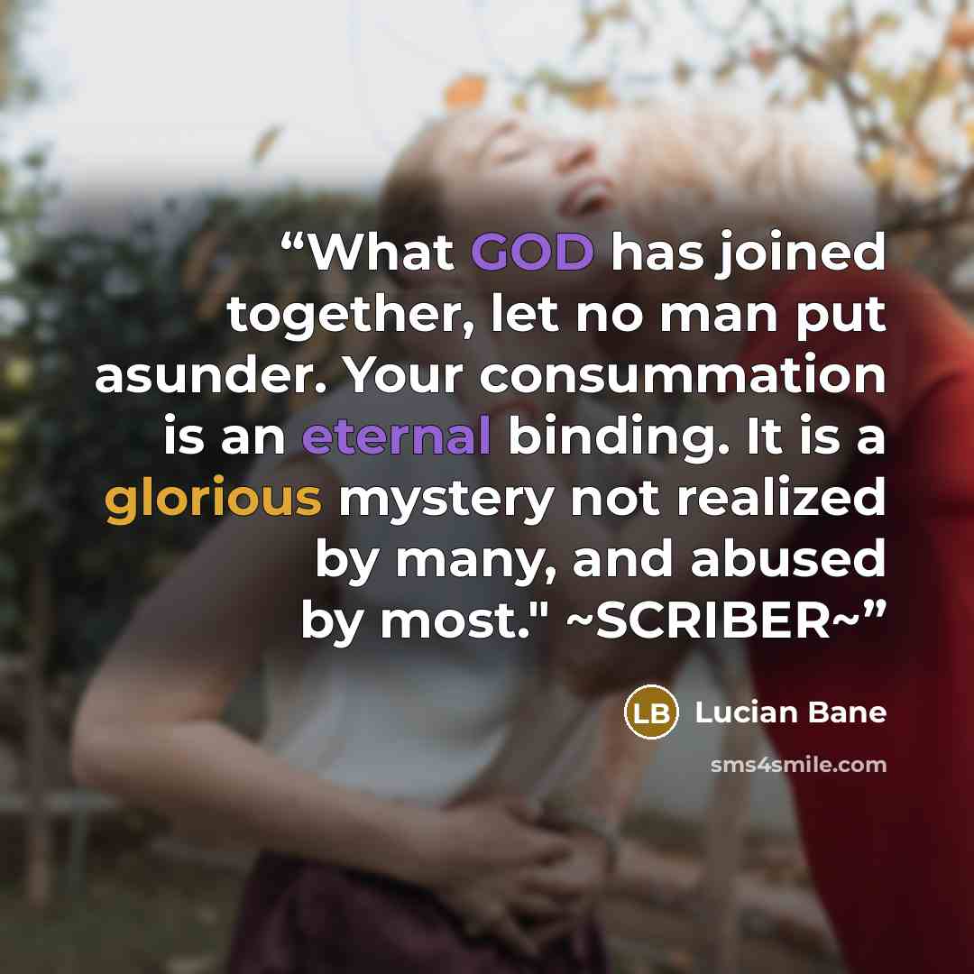 “What GOD has joined together, let no man put asunder. Your consummation is an eternal binding. It is a glorious mystery not realized by many, and abused by most." ~SCRIBER~” quote by Lucian Bane