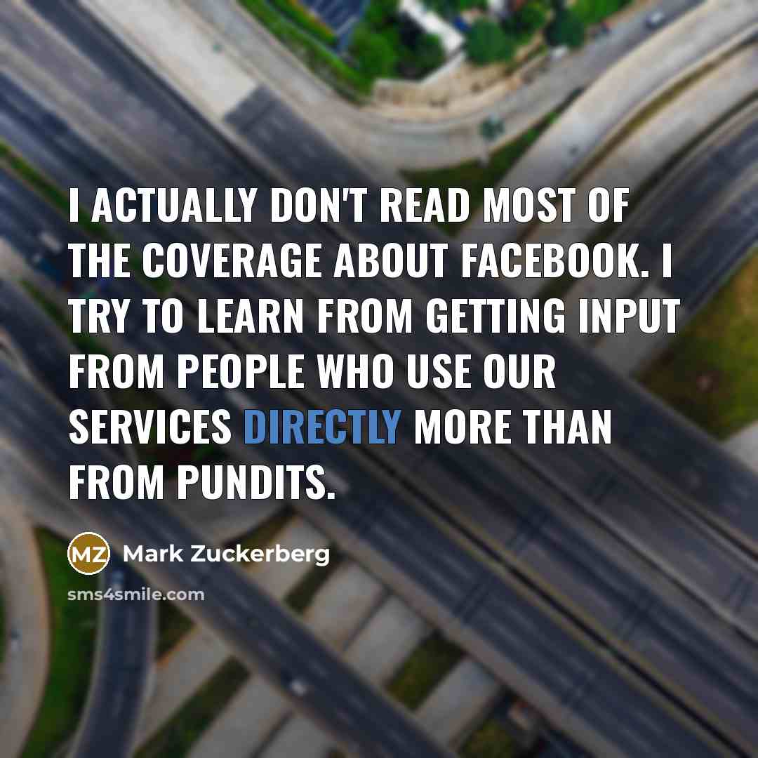 “I actually don't read most of the coverage about Facebook. I try to learn from getting input from people who use our services directly more than from pundits.” quote by Mark Zuckerberg