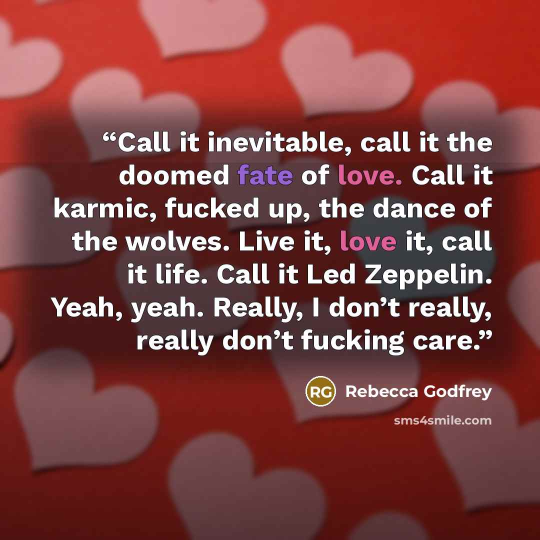 “Call it inevitable, call it the doomed fate of love. Call it karmic, fucked up, the dance of the wolves. Live it, love it, call it life. Call it Led Zeppelin. Yeah, yeah. Really, I don’t really, really don’t fucking care.” quote by Rebecca Godfrey