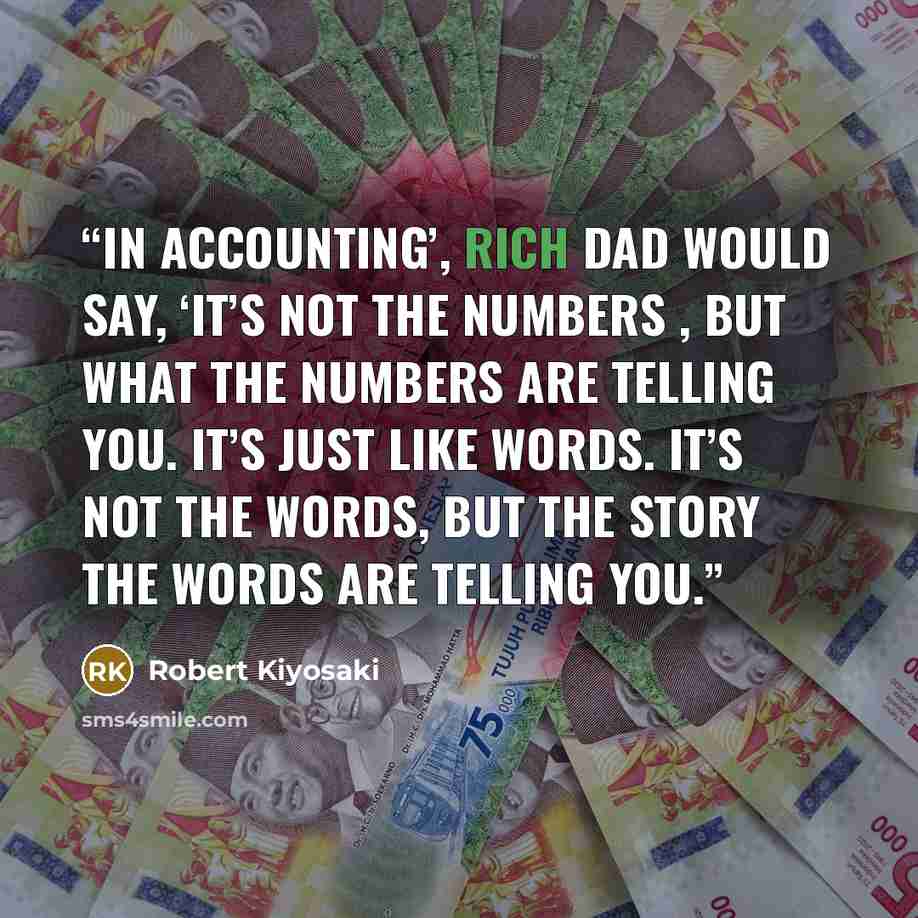 “In accounting’, rich dad would say, ‘It’s not the numbers , but what the numbers are telling you. It’s just like words. It’s not the words, but the story the words are telling you.” quote by Robert Kiyosaki