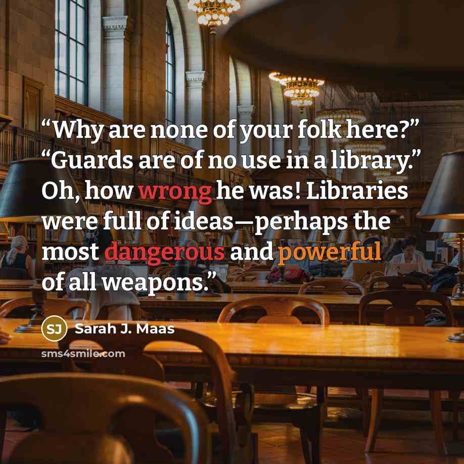 “Why are none of your folk here?” “Guards are of no use in a library.” Oh, how wrong he was! Libraries were full of ideas—perhaps the most dangerous and powerful of all weapons.” quote by Sarah J. Maas