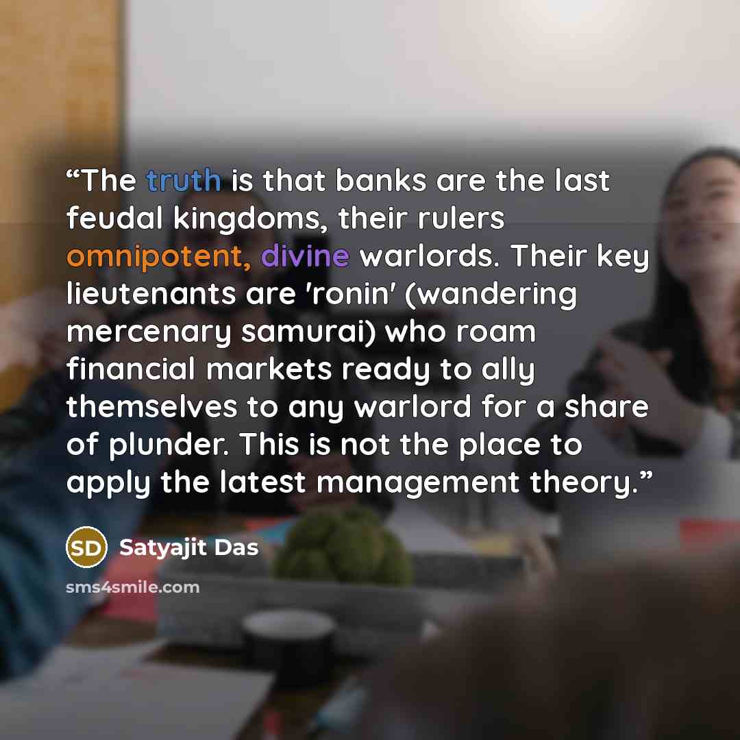 “The truth is that banks are the last feudal kingdoms, their rulers omnipotent, divine warlords. Their key lieutenants are 'ronin' (wandering mercenary samurai) who roam financial markets ready to ally themselves to any warlord for a share of plunder. This is not the place to apply the latest…” quote by Satyajit Das