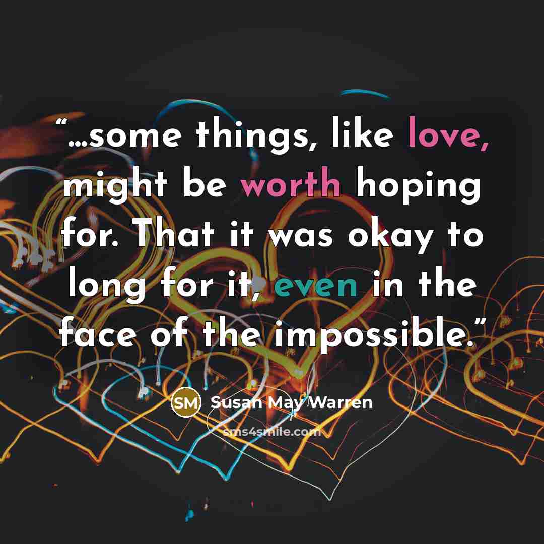 “...some things, like love, might be worth hoping for. That it was okay to long for it, even in the face of the impossible.” quote by Susan May Warren