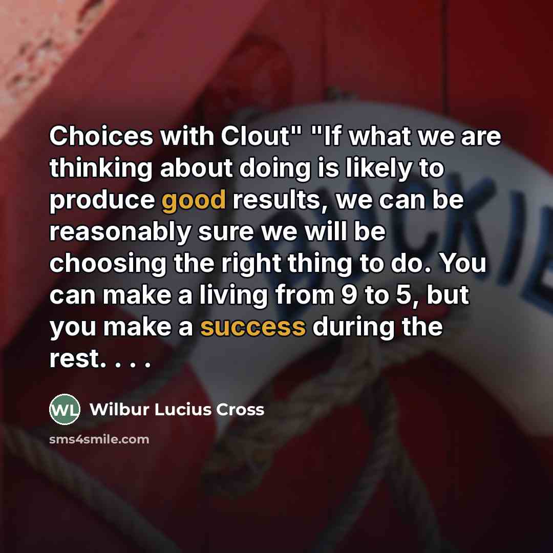 “Choices with Clout" "If what we are thinking about doing is likely to produce good results, we can be reasonably sure we will be choosing the right thing to do. You can make a living from 9 to 5, but you make a success during the rest. . . .” quote by Wilbur Lucius Cross