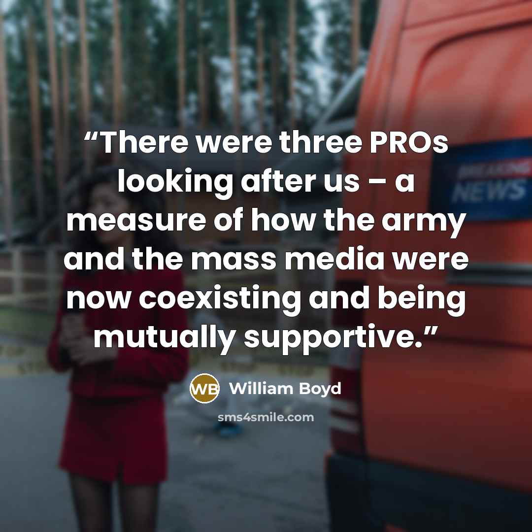 “There were three PROs looking after us – a measure of how the army and the mass media were now coexisting and being mutually supportive.” quote by William Boyd