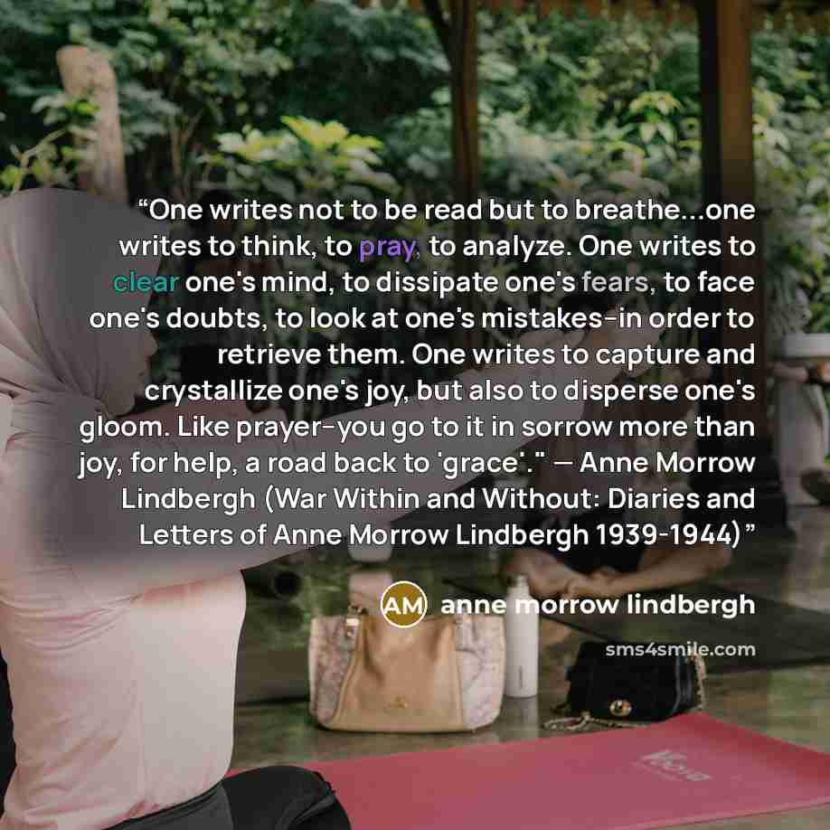“One writes not to be read but to breathe...one writes to think, to pray, to analyze. One writes to clear one's mind, to dissipate one's fears, to face one's doubts, to look at one's mistakes--in order to retrieve them. One writes to capture and crystallize one's joy, but also to disperse one's…” quote by Anne Morrow Lindbergh