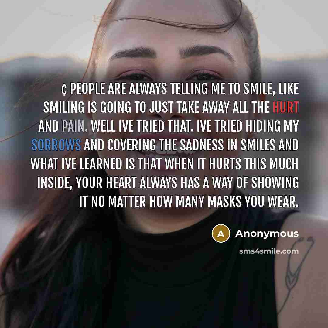 “¢ People are always telling me to smile, like smiling is going to just take away all the hurt and pain. Well Ive tried that. Ive tried hiding my sorrows and covering the sadness in smiles and what Ive learned is that when it hurts this much inside, your heart always has a way of showing it no…” quote by Anonymous