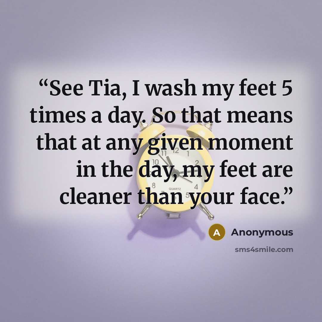 “See Tia, I wash my feet 5 times a day. So that means that at any given moment in the day, my feet are cleaner than your face.” quote by Anonymous