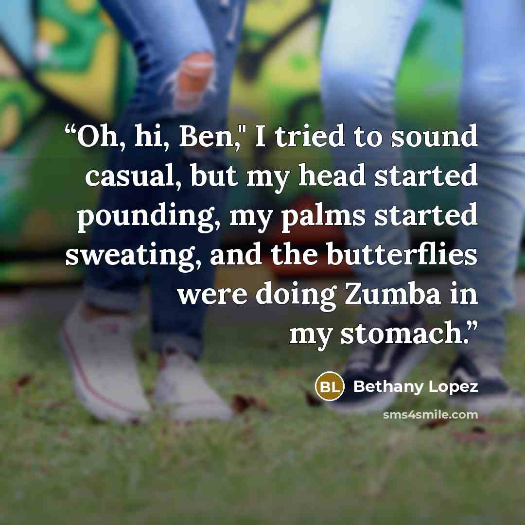 “Oh, hi, Ben," I tried to sound casual, but my head started pounding, my palms started sweating, and the butterflies were doing Zumba in my stomach.” quote by Bethany Lopez