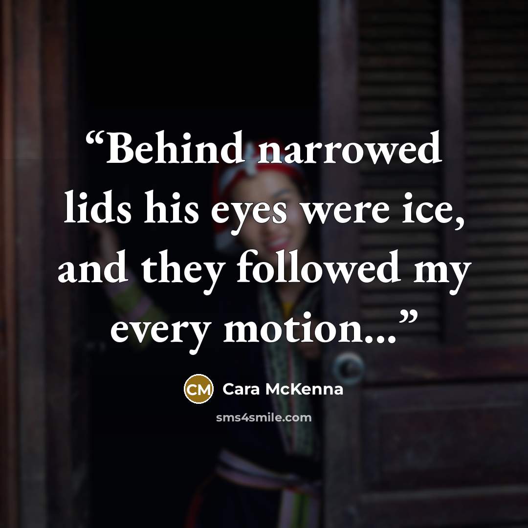 “Behind narrowed lids his eyes were ice, and they followed my every motion...” quote by Cara McKenna