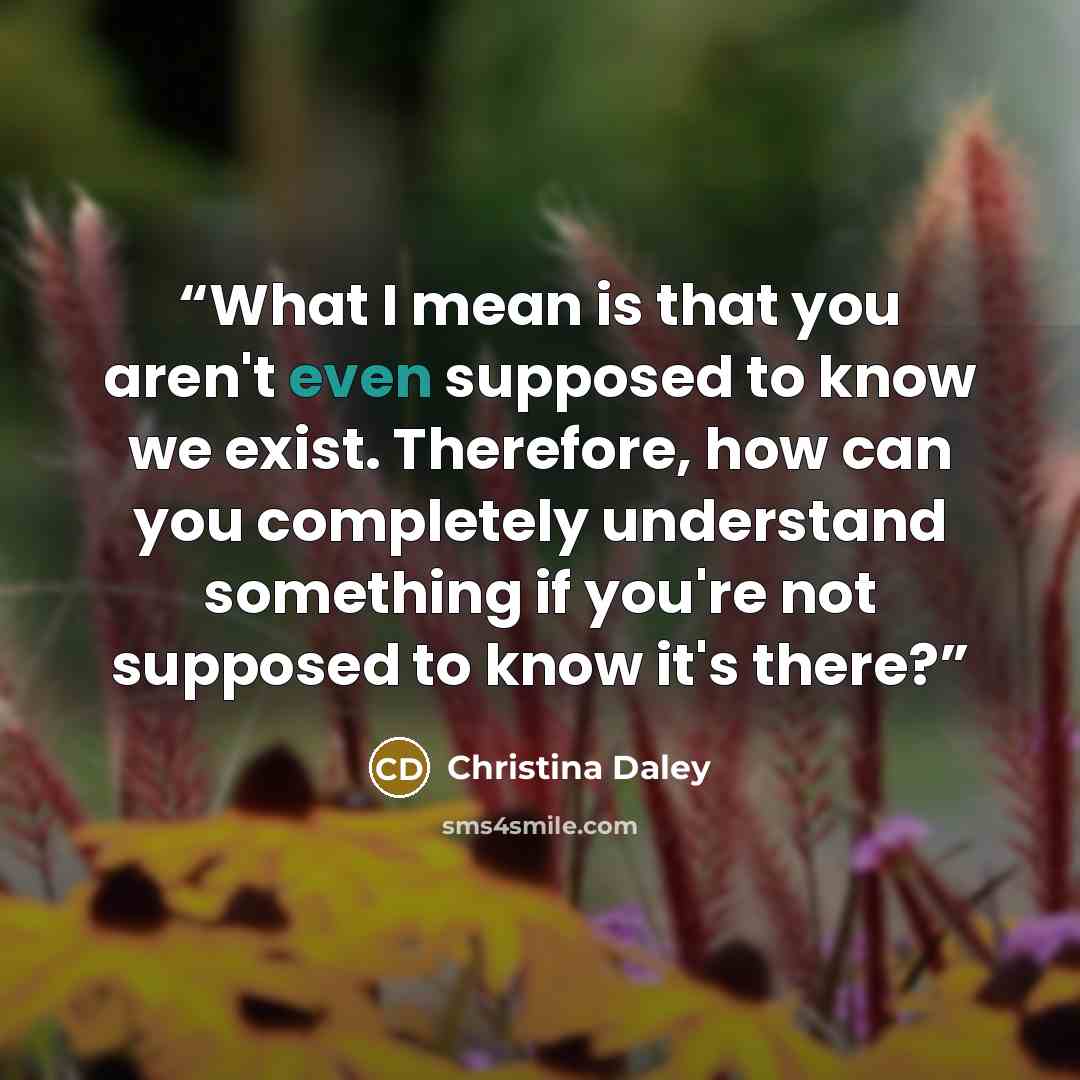 “What I mean is that you aren't even supposed to know we exist. Therefore, how can you completely understand something if you're not supposed to know it's there?” quote by Christina Daley