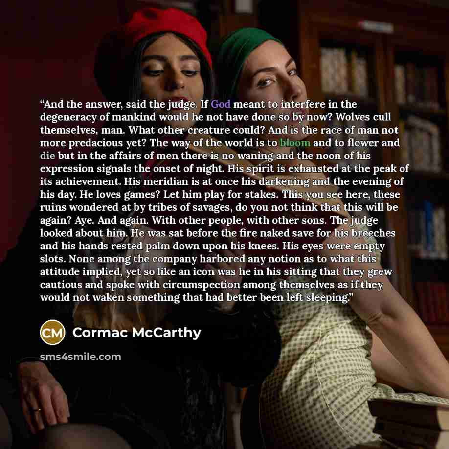 “And the answer, said the judge. If God meant to interfere in the degeneracy of mankind would he not have done so by now? Wolves cull themselves, man. What other creature could? And is the race of man not more predacious yet? The way of the world is to bloom and to flower and die but in the affairs…” quote by Cormac McCarthy