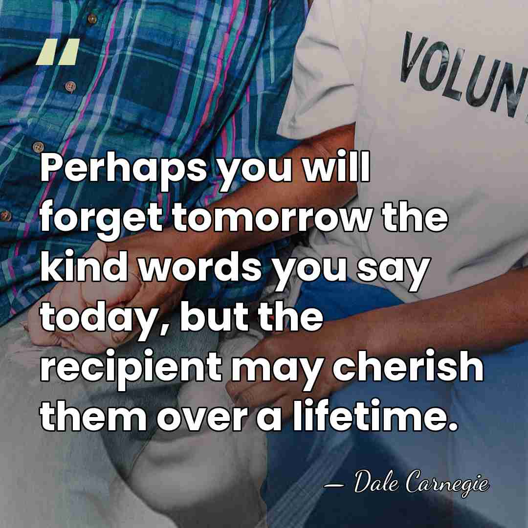 Perhaps you will forget tomorrow the kind words you say today, but&hellip; - Dale Carnegie