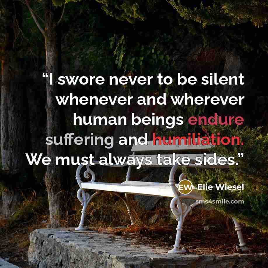 “I swore never to be silent whenever and wherever human beings endure suffering and humiliation. We must always take sides.” quote by Elie Wiesel