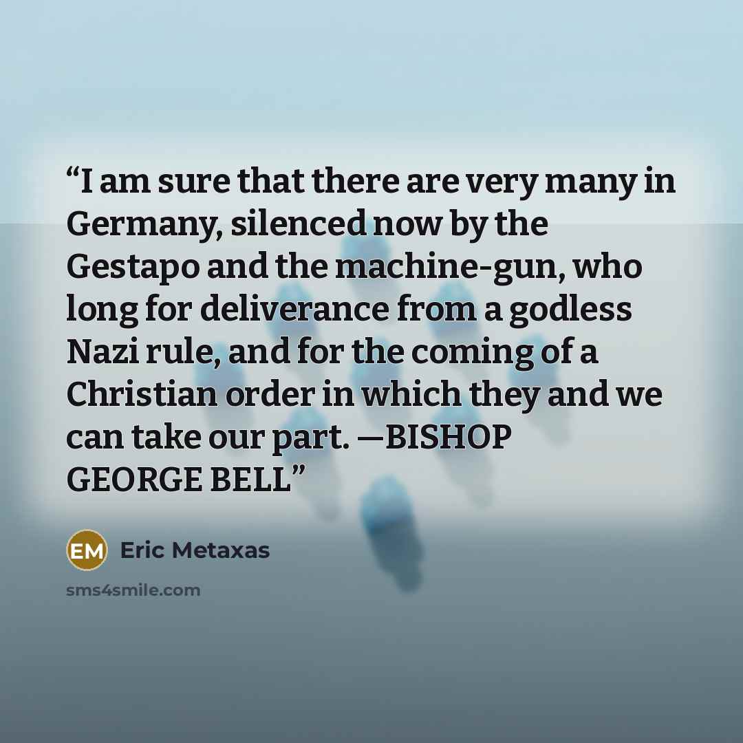 “I am sure that there are very many in Germany, silenced now by the Gestapo and the machine-gun, who long for deliverance from a godless Nazi rule, and for the coming of a Christian order in which they and we can take our part. —BISHOP GEORGE BELL” quote by Eric Metaxas