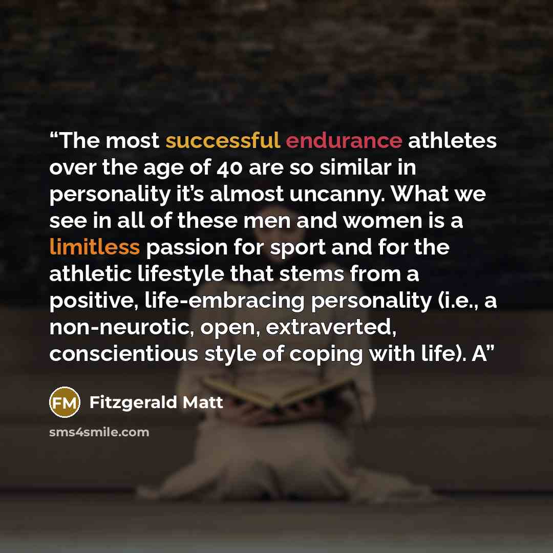 “The most successful endurance athletes over the age of 40 are so similar in personality it’s almost uncanny. What we see in all of these men and women is a limitless passion for sport and for the athletic lifestyle that stems from a positive, life-embracing personality (i.e., a non-neurotic, open…” quote by Fitzgerald Matt