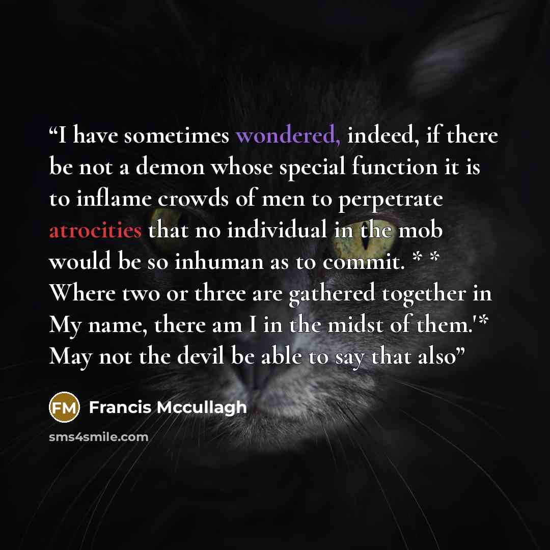 “I have sometimes wondered, indeed, if there be not a demon whose special function it is to inflame crowds of men to perpetrate atrocities that no individual in the mob would be so inhuman as to commit. * * Where two or three are gathered together in My name, there am I in the midst of them.'* May…” quote by Francis Mccullagh