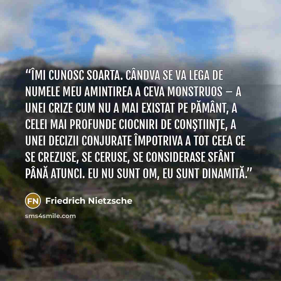 “Îmi cunosc soarta. Cândva se va lega de numele meu amintirea a ceva monstruos – a unei crize cum nu a mai existat pe pământ, a celei mai profunde ciocniri de conştiinţe, a unei decizii conjurate împotriva a tot ceea ce se crezuse, se ceruse, se considerase sfânt până atunci. Eu nu sunt om, eu sunt…” quote by Friedrich Nietzsche