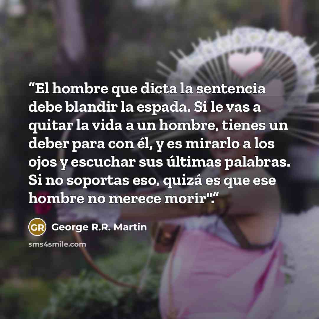 “El hombre que dicta la sentencia debe blandir la espada. Si le vas a quitar la vida a un hombre, tienes un deber para con él, y es mirarlo a los ojos y escuchar sus últimas palabras. Si no soportas eso, quizá es que ese hombre no merece morir".” quote by George R.R. Martin
