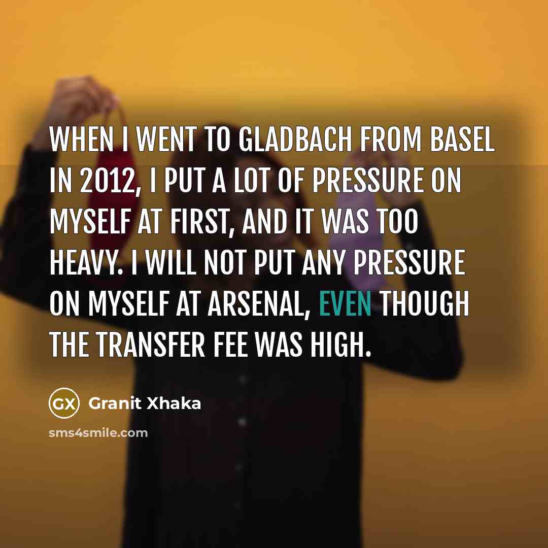 “When I went to Gladbach from Basel in 2012, I put a lot of pressure on myself at first, and it was too heavy. I will not put any pressure on myself at Arsenal, even though the transfer fee was high.” quote by Granit Xhaka