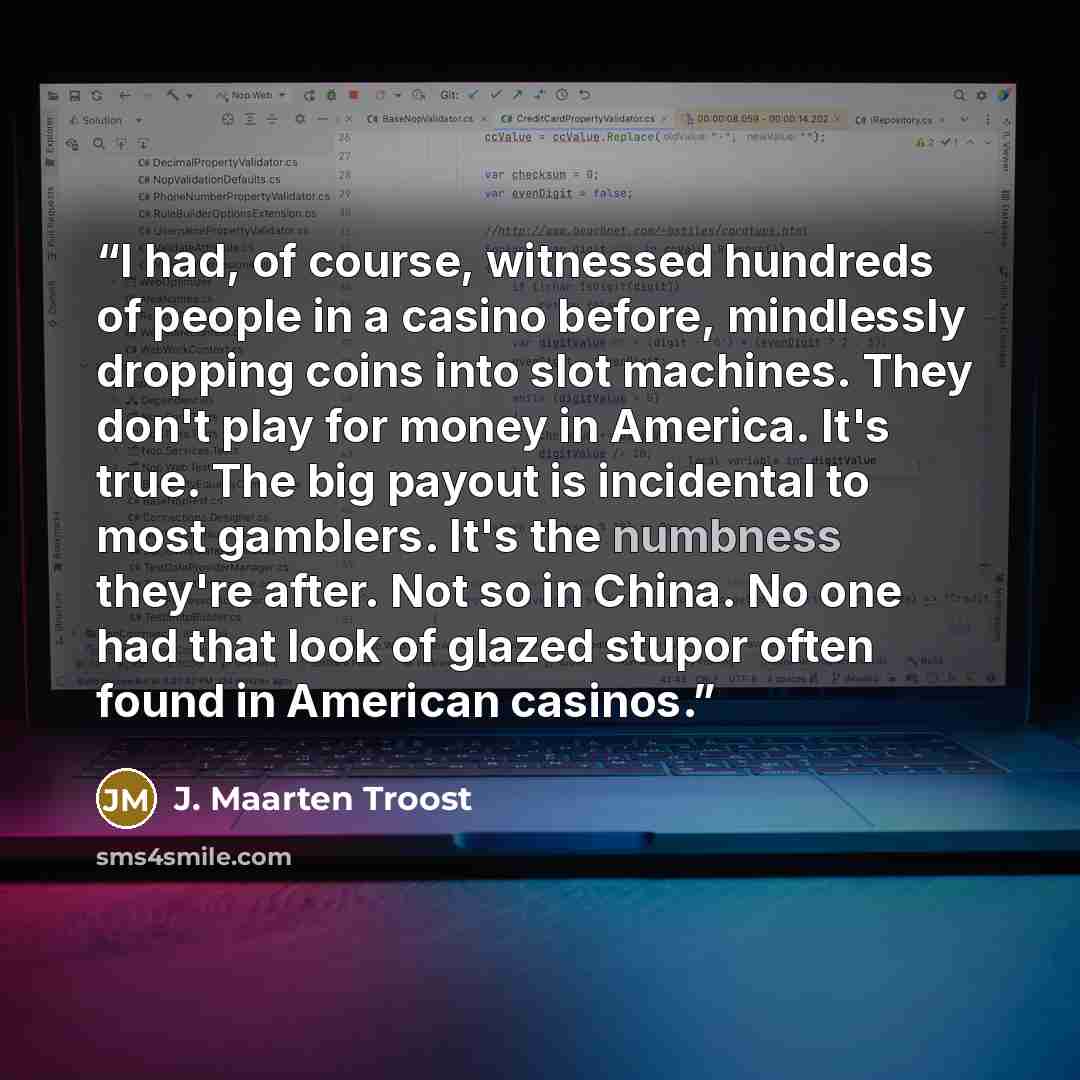 “I had, of course, witnessed hundreds of people in a casino before, mindlessly dropping coins into slot machines. They don't play for money in America. It's true. The big payout is incidental to most gamblers. It's the numbness they're after. Not so in China. No one had that look of glazed stupor…” quote by J. Maarten Troost