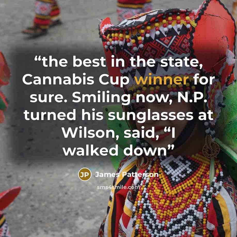 “the best in the state, Cannabis Cup winner for sure. Smiling now, N.P. turned his sunglasses at Wilson, said, “I walked down” quote by James Patterson