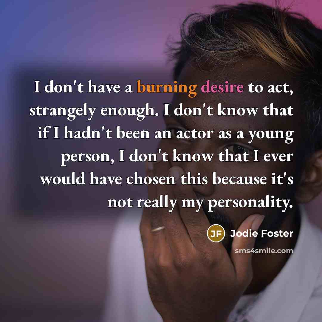 “I don't have a burning desire to act, strangely enough. I don't know that if I hadn't been an actor as a young person, I don't know that I ever would have chosen this because it's not really my personality.” quote by Jodie Foster