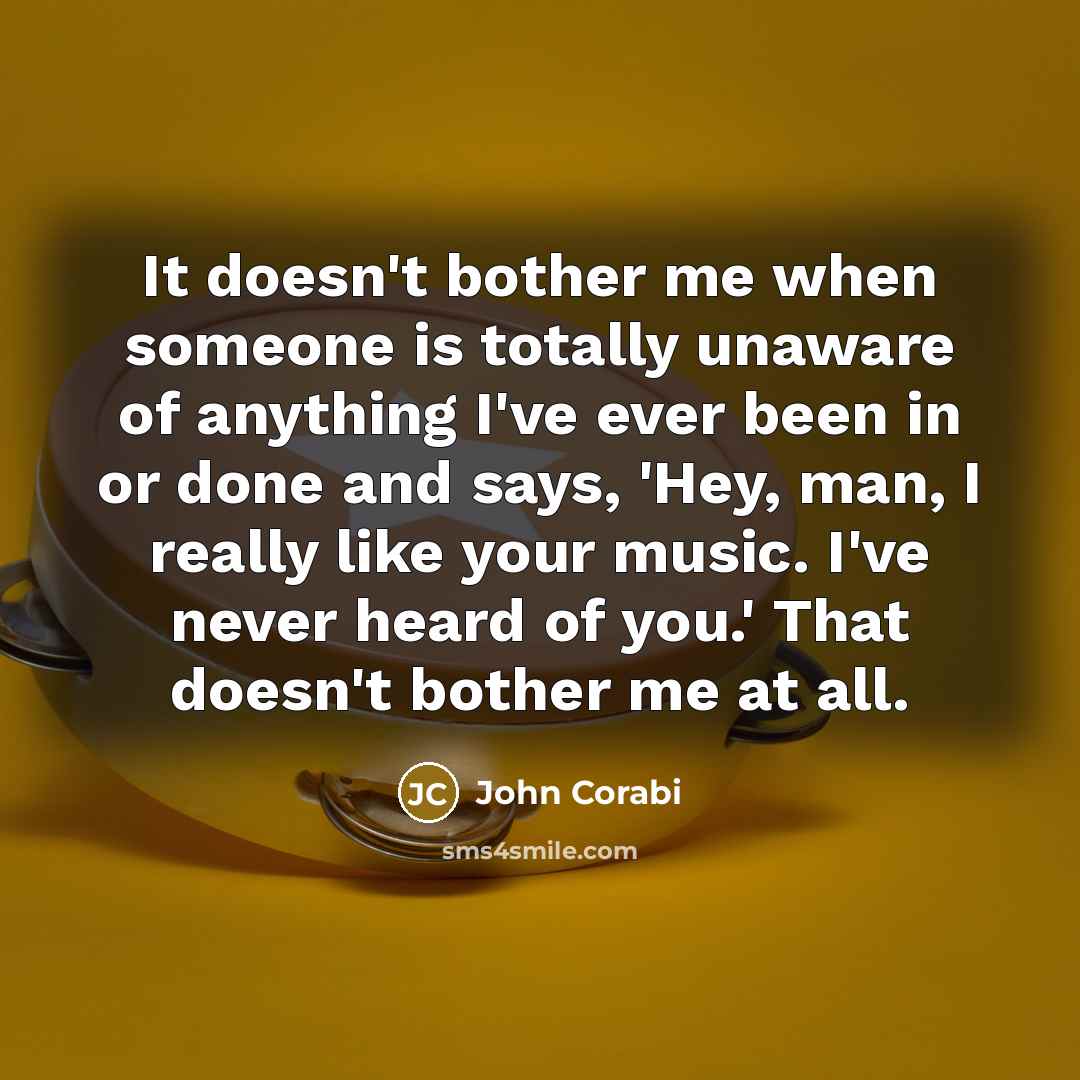 “It doesn't bother me when someone is totally unaware of anything I've ever been in or done and says, 'Hey, man, I really like your music. I've never heard of you.' That doesn't bother me at all.” quote by John Corabi