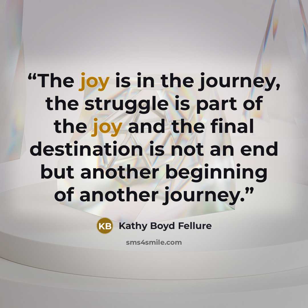 “The joy is in the journey, the struggle is part of the joy and the final destination is not an end but another beginning of another journey.” quote by Kathy Boyd Fellure