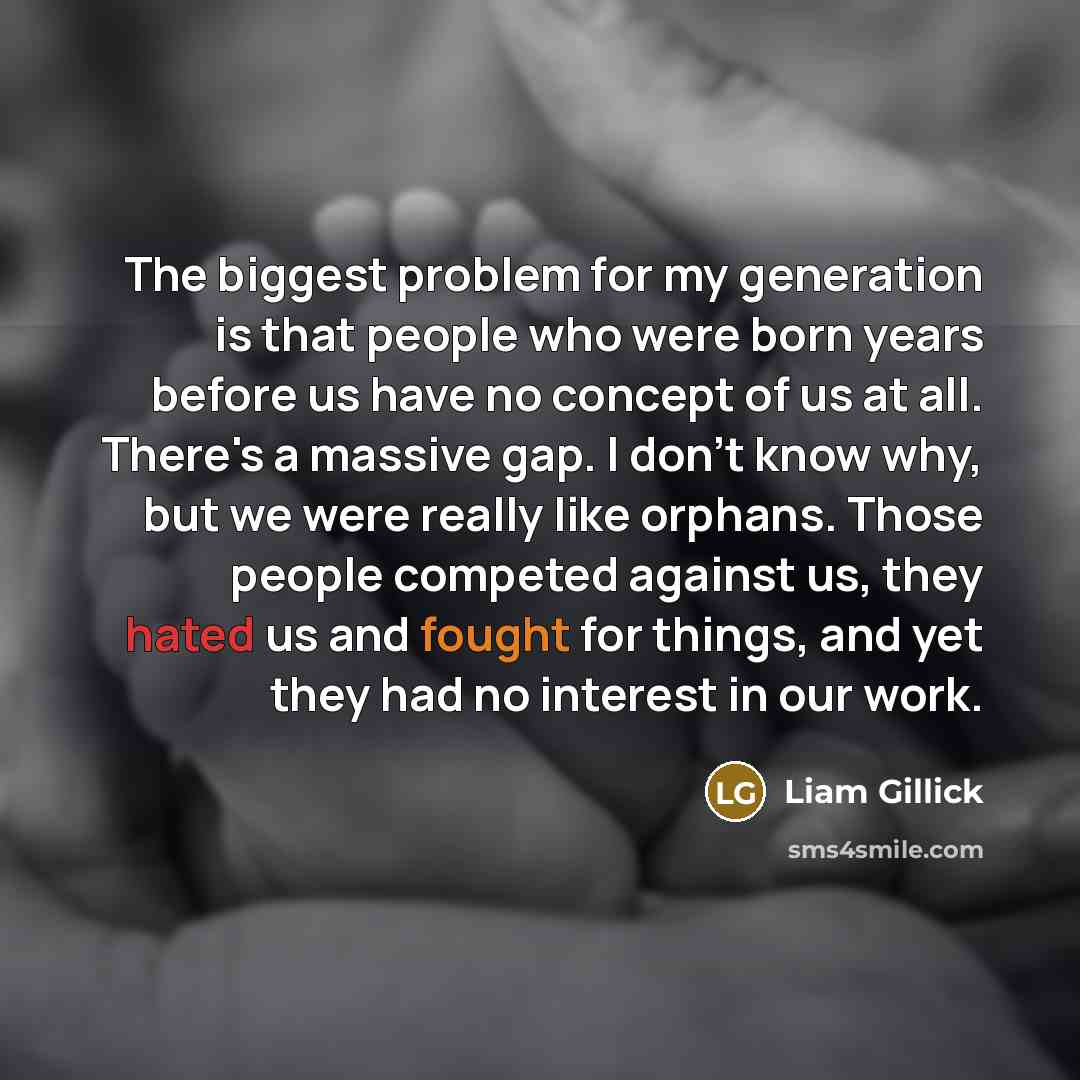 “The biggest problem for my generation is that people who were born years before us have no concept of us at all. There's a massive gap. I don't know why, but we were really like orphans. Those people competed against us, they hated us and fought for things, and yet they had no interest in our work.” quote by Liam Gillick