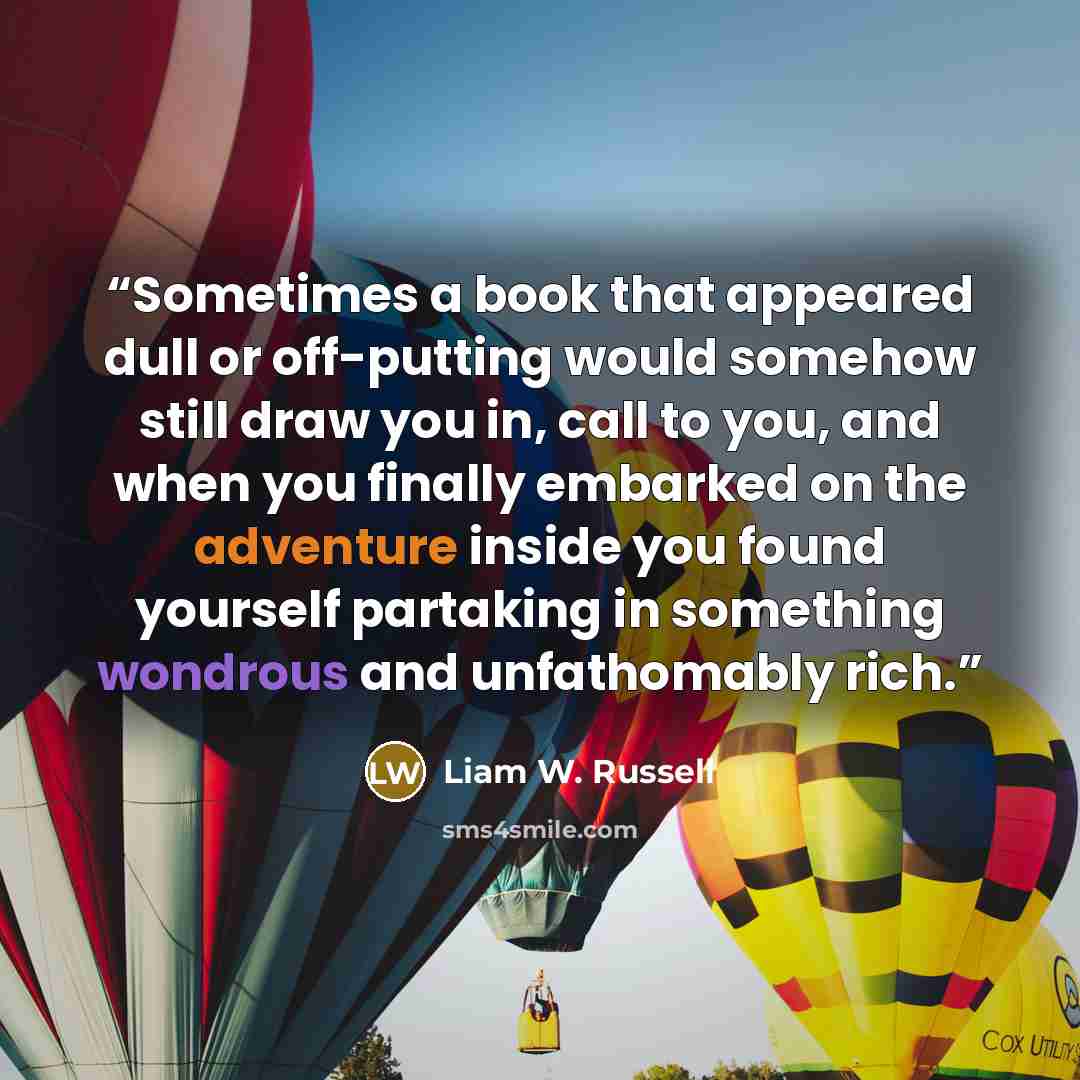 “Sometimes a book that appeared dull or off-putting would somehow still draw you in, call to you, and when you finally embarked on the adventure inside you found yourself partaking in something wondrous and unfathomably rich.” quote by Liam W. Russell