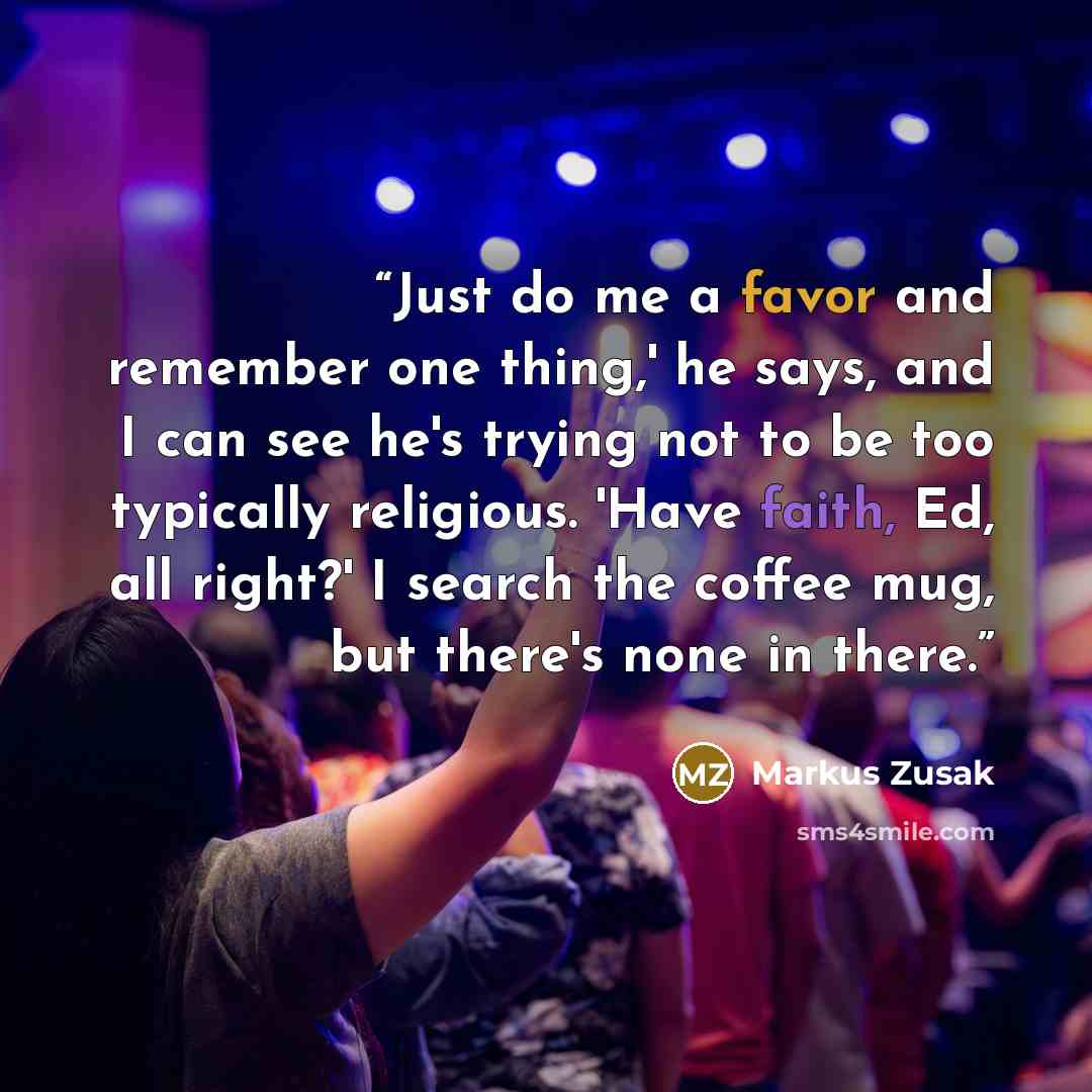 “Just do me a favor and remember one thing,' he says, and I can see he's trying not to be too typically religious. 'Have faith, Ed, all right?' I search the coffee mug, but there's none in there.” quote by Markus Zusak